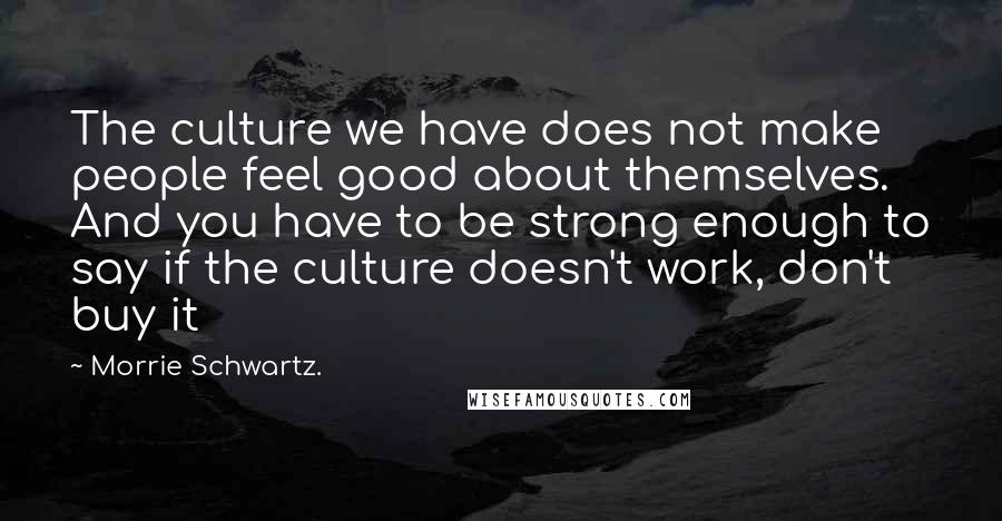 Morrie Schwartz. quotes: The culture we have does not make people feel good about themselves. And you have to be strong enough to say if the culture doesn't work, don't buy it