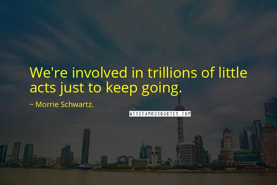 Morrie Schwartz. quotes: We're involved in trillions of little acts just to keep going.