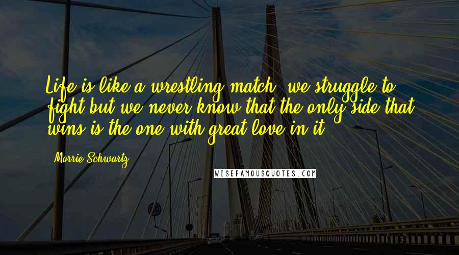 Morrie Schwartz. quotes: Life is like a wrestling match- we struggle to fight but we never know that the only side that wins is the one with great love in it.