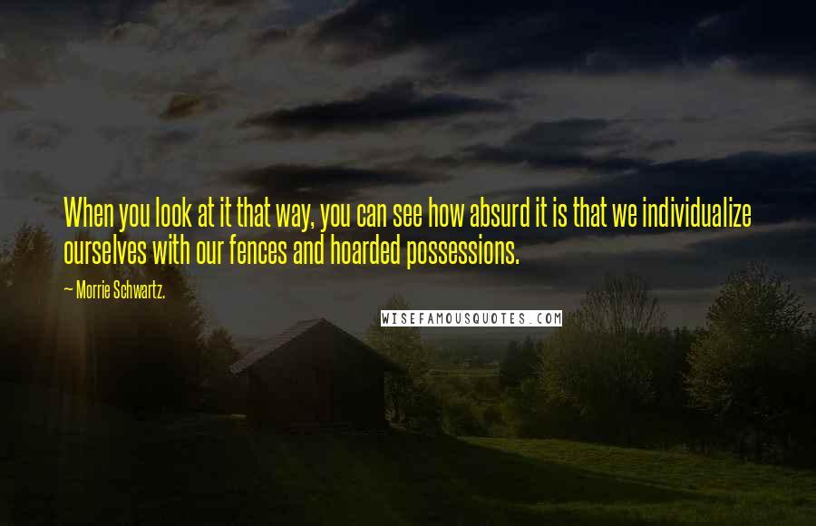 Morrie Schwartz. quotes: When you look at it that way, you can see how absurd it is that we individualize ourselves with our fences and hoarded possessions.