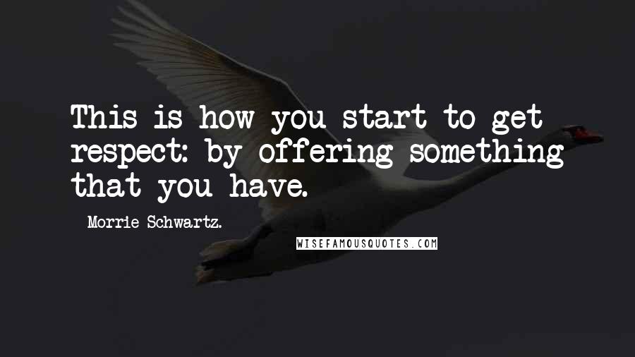 Morrie Schwartz. quotes: This is how you start to get respect: by offering something that you have.