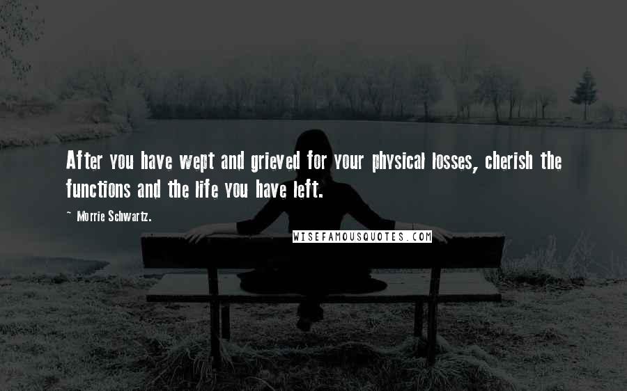 Morrie Schwartz. quotes: After you have wept and grieved for your physical losses, cherish the functions and the life you have left.