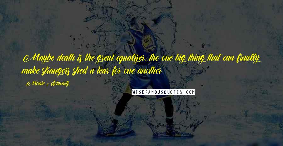 Morrie Schwartz. quotes: Maybe death is the great equalizer, the one big thing that can finally make strangers shed a tear for one another