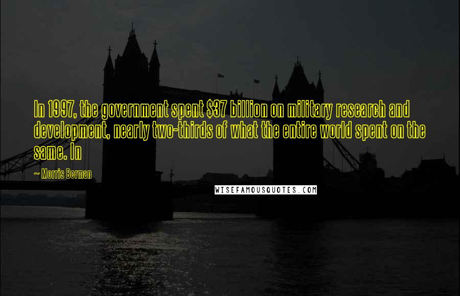 Morris Berman quotes: In 1997, the government spent $37 billion on military research and development, nearly two-thirds of what the entire world spent on the same. In Morris Berman quotes: In 1997, the government spent $37 billion on military research and development, nearly two-thirds of what the entire world spent on the same. In