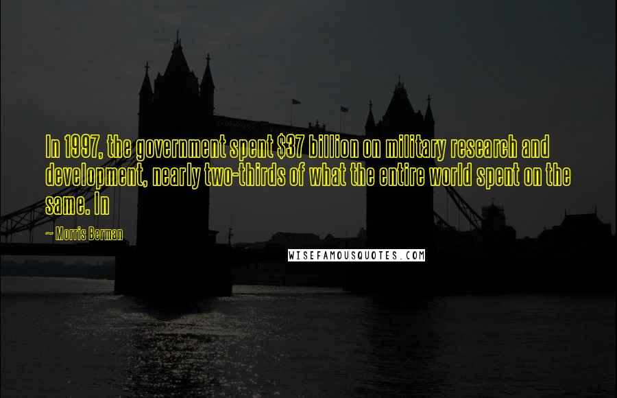 Morris Berman quotes: In 1997, the government spent $37 billion on military research and development, nearly two-thirds of what the entire world spent on the same. In