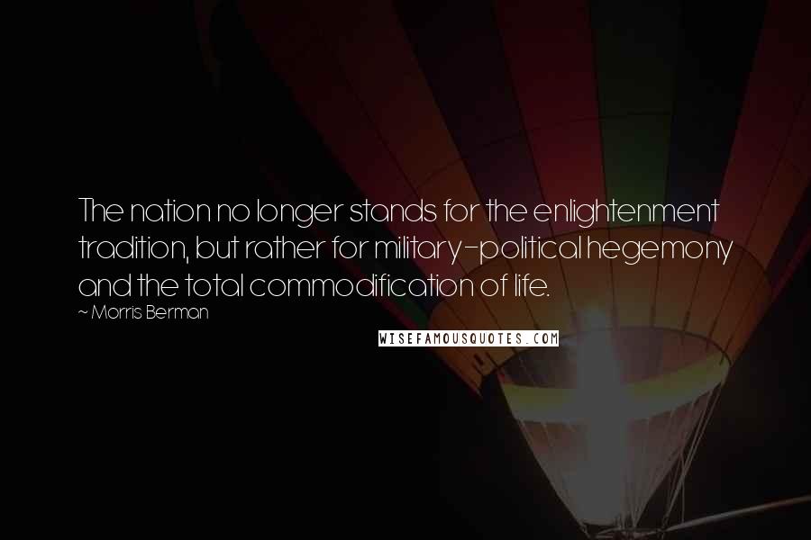 Morris Berman quotes: The nation no longer stands for the enlightenment tradition, but rather for military-political hegemony and the total commodification of life.