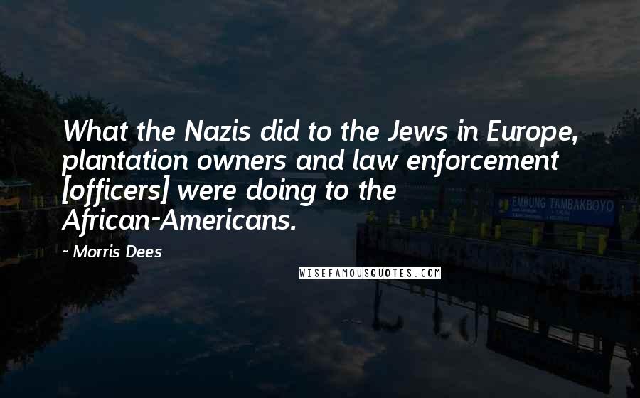 Morris Dees quotes: What the Nazis did to the Jews in Europe, plantation owners and law enforcement [officers] were doing to the African-Americans.
