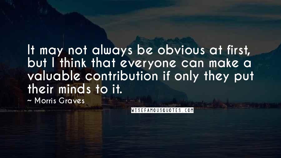 Morris Graves quotes: It may not always be obvious at first, but I think that everyone can make a valuable contribution if only they put their minds to it.