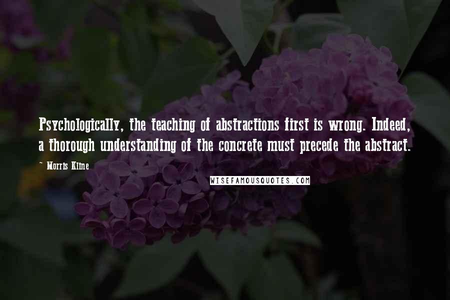 Morris Kline quotes: Psychologically, the teaching of abstractions first is wrong. Indeed, a thorough understanding of the concrete must precede the abstract.