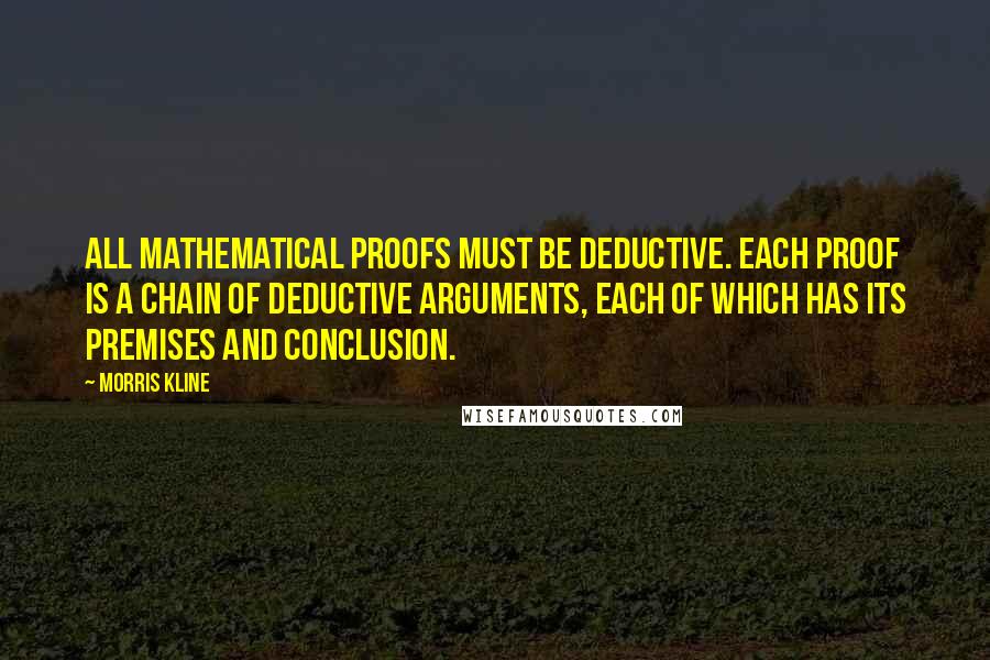 Morris Kline quotes: All mathematical proofs must be deductive. Each proof is a chain of deductive arguments, each of which has its premises and conclusion. Morris Kline quotes: All mathematical proofs must be deductive. Each proof is a chain of deductive arguments, each of which has its premises and conclusion.