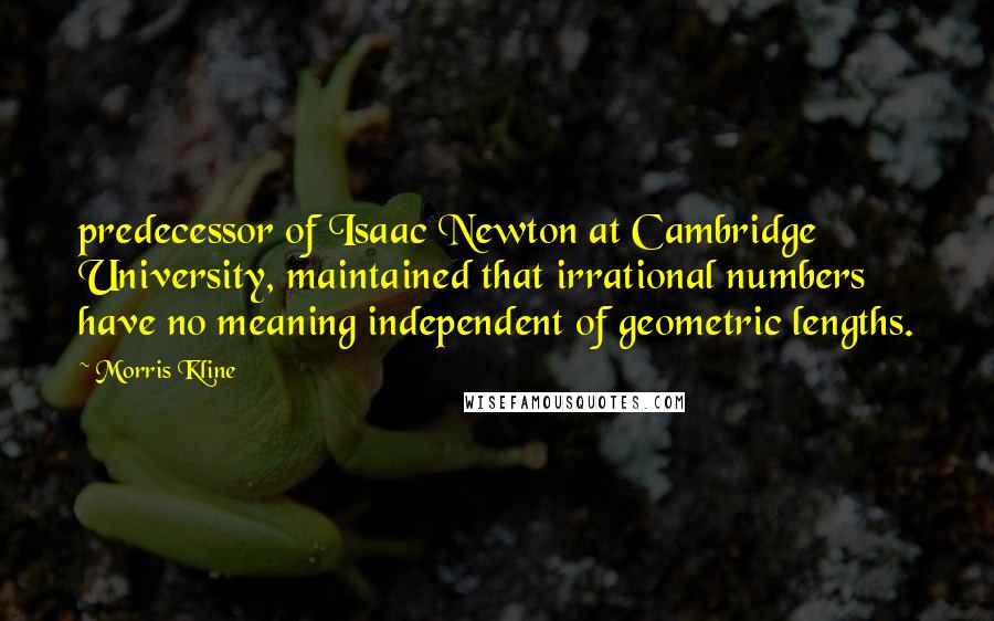 Morris Kline quotes: predecessor of Isaac Newton at Cambridge University, maintained that irrational numbers have no meaning independent of geometric lengths. Morris Kline quotes: predecessor of Isaac Newton at Cambridge University, maintained that irrational numbers have no meaning independent of geometric lengths.