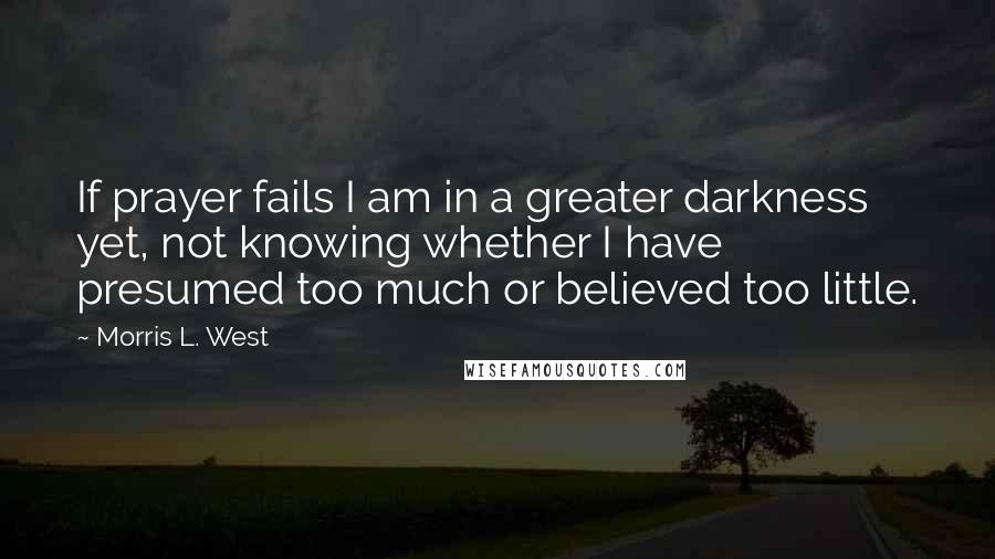 Morris L. West quotes: If prayer fails I am in a greater darkness yet, not knowing whether I have presumed too much or believed too little.