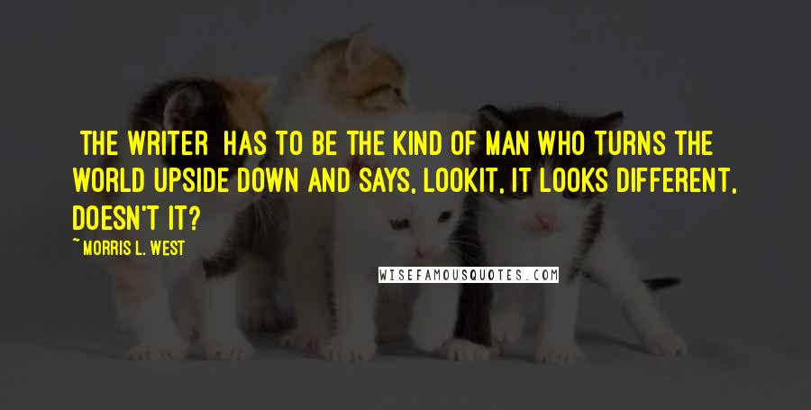 Morris L. West quotes: [The writer] has to be the kind of man who turns the world upside down and says, lookit, it looks different, doesn't it?