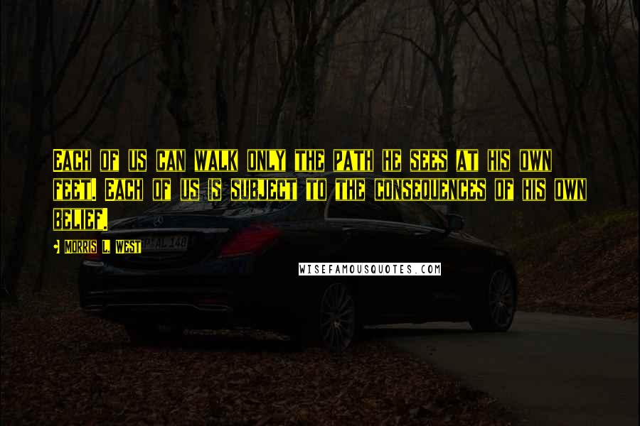 Morris L. West quotes: Each of us can walk only the path he sees at his own feet. Each of us is subject to the consequences of his own belief.