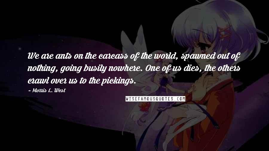 Morris L. West quotes: We are ants on the carcass of the world, spawned out of nothing, going busily nowhere. One of us dies, the others crawl over us to the pickings.