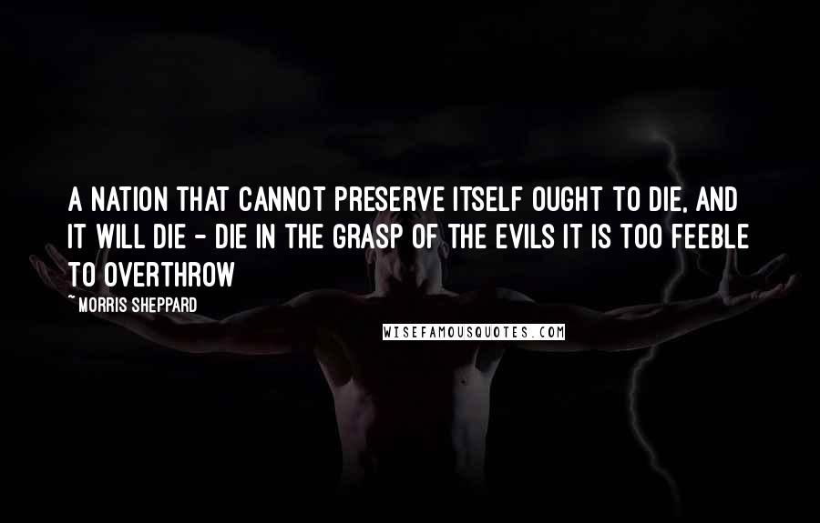 Morris Sheppard quotes: A nation that cannot preserve itself ought to die, and it will die - die in the grasp of the evils it is too feeble to overthrow Morris Sheppard quotes: A nation that cannot preserve itself ought to die, and it will die - die in the grasp of the evils it is too feeble to overthrow