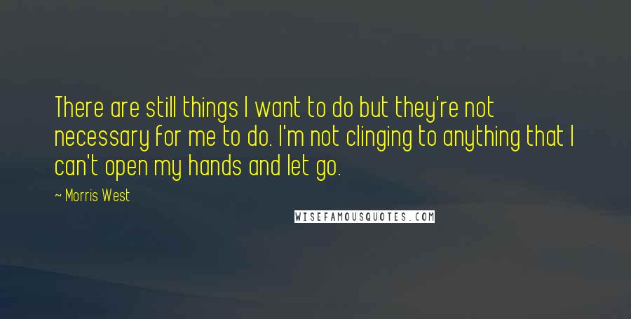 Morris West quotes: There are still things I want to do but they're not necessary for me to do. I'm not clinging to anything that I can't open my hands and let go.