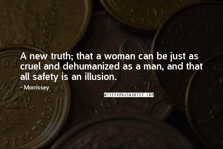 Morrissey quotes: A new truth; that a woman can be just as cruel and dehumanized as a man, and that all safety is an illusion. Morrissey quotes: A new truth; that a woman can be just as cruel and dehumanized as a man, and that all safety is an illusion.