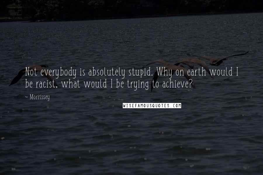 Morrissey quotes: Not everybody is absolutely stupid. Why on earth would I be racist, what would I be trying to achieve?