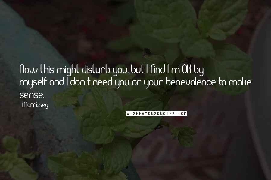 Morrissey quotes: Now this might disturb you, but I find I'm OK by myself;and I don't need you or your benevolence to make sense.