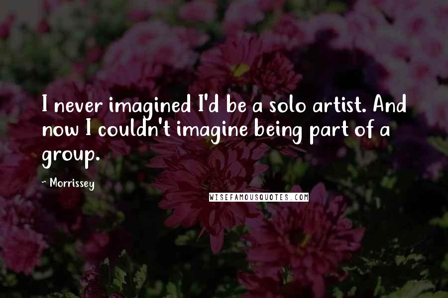 Morrissey quotes: I never imagined I'd be a solo artist. And now I couldn't imagine being part of a group.