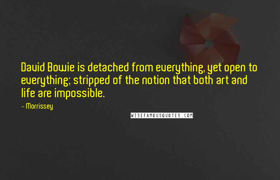 Morrissey quotes: David Bowie is detached from everything, yet open to everything; stripped of the notion that both art and life are impossible. Morrissey quotes: David Bowie is detached from everything, yet open to everything; stripped of the notion that both art and life are impossible.