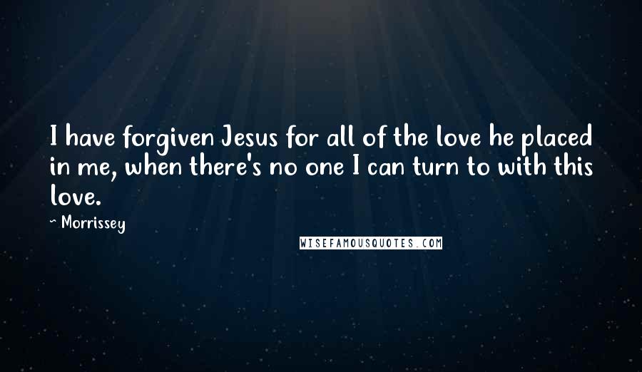 Morrissey quotes: I have forgiven Jesus for all of the love he placed in me, when there's no one I can turn to with this love.