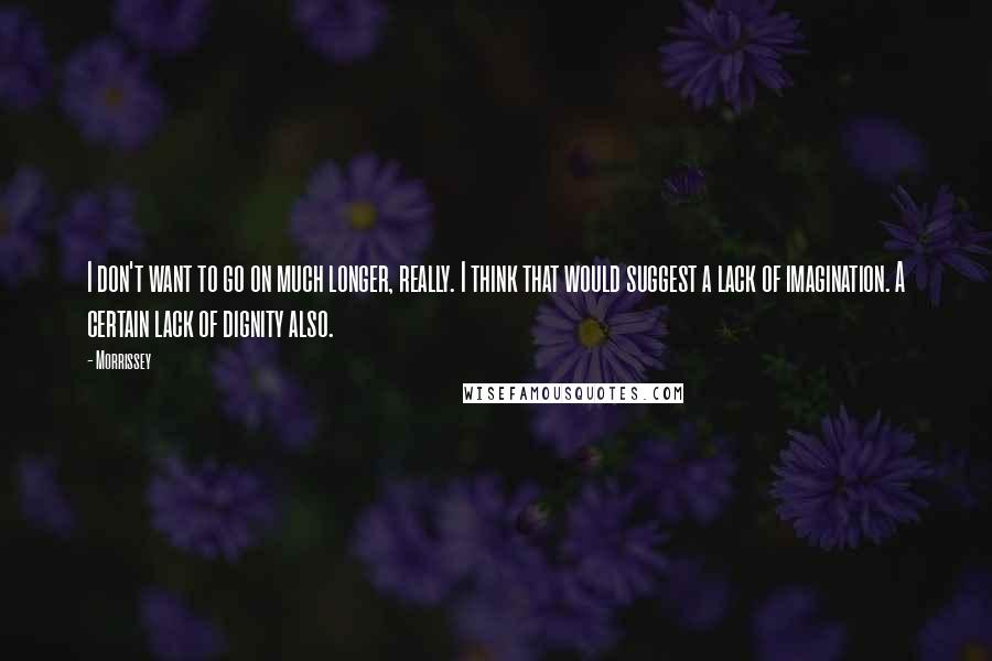 Morrissey quotes: I don't want to go on much longer, really. I think that would suggest a lack of imagination. A certain lack of dignity also.