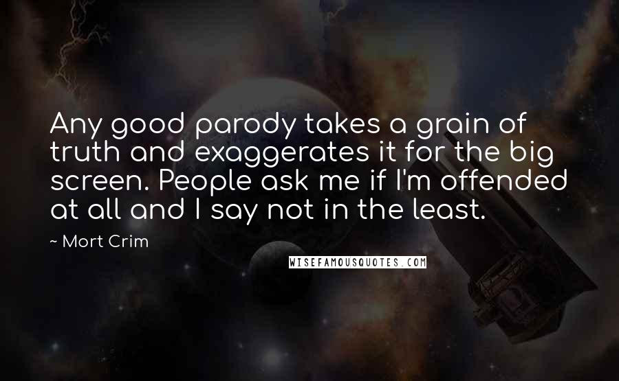 Mort Crim quotes: Any good parody takes a grain of truth and exaggerates it for the big screen. People ask me if I'm offended at all and I say not in the least. Mort Crim quotes: Any good parody takes a grain of truth and exaggerates it for the big screen. People ask me if I'm offended at all and I say not in the least.