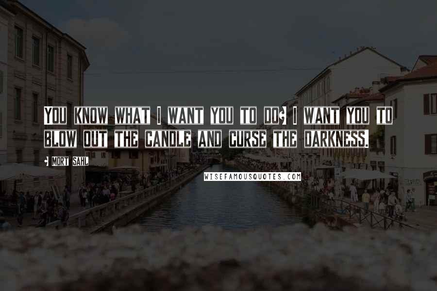 Mort Sahl quotes: You know what I want you to do? I want you to blow out the candle and curse the darkness.