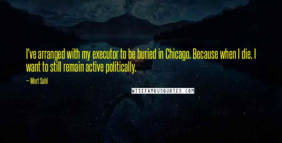 Mort Sahl quotes: I've arranged with my executor to be buried in Chicago. Because when I die, I want to still remain active politically.