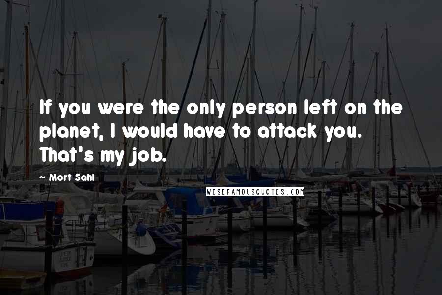 Mort Sahl quotes: If you were the only person left on the planet, I would have to attack you. That's my job.