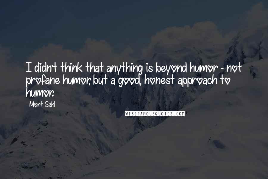 Mort Sahl quotes: I didn't think that anything is beyond humor - not profane humor, but a good, honest approach to humor.