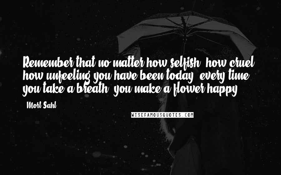 Mort Sahl quotes: Remember that no matter how selfish, how cruel, how unfeeling you have been today, every time you take a breath, you make a flower happy.