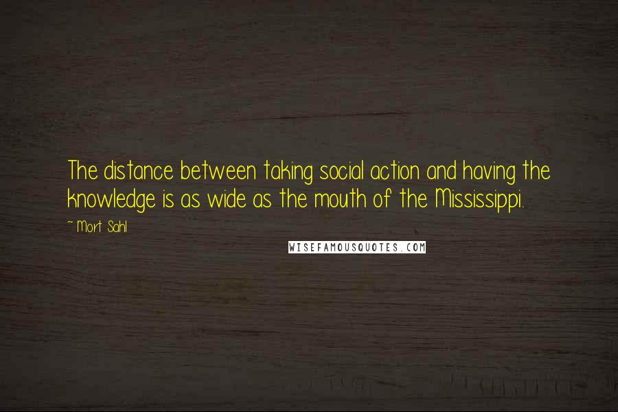 Mort Sahl quotes: The distance between taking social action and having the knowledge is as wide as the mouth of the Mississippi.