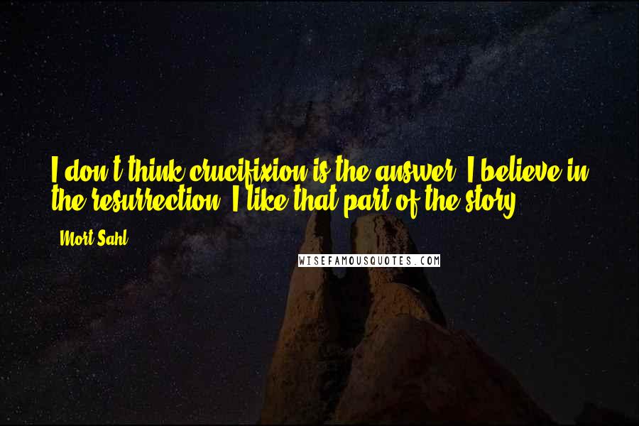 Mort Sahl quotes: I don't think crucifixion is the answer. I believe in the resurrection. I like that part of the story.