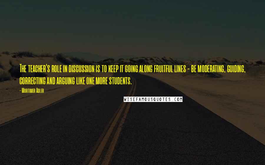 Mortimer Adler quotes: The teacher's role in discussion is to keep it going along fruitful lines - be moderating, guiding, correcting and arguing like one more students.