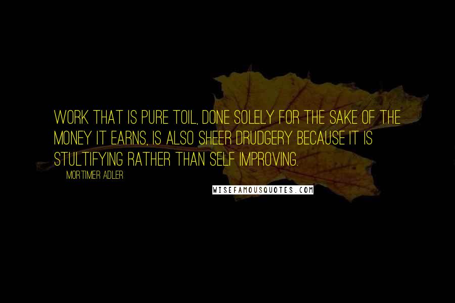 Mortimer Adler quotes: Work that is pure toil, done solely for the sake of the money it earns, is also sheer drudgery because it is stultifying rather than self improving.