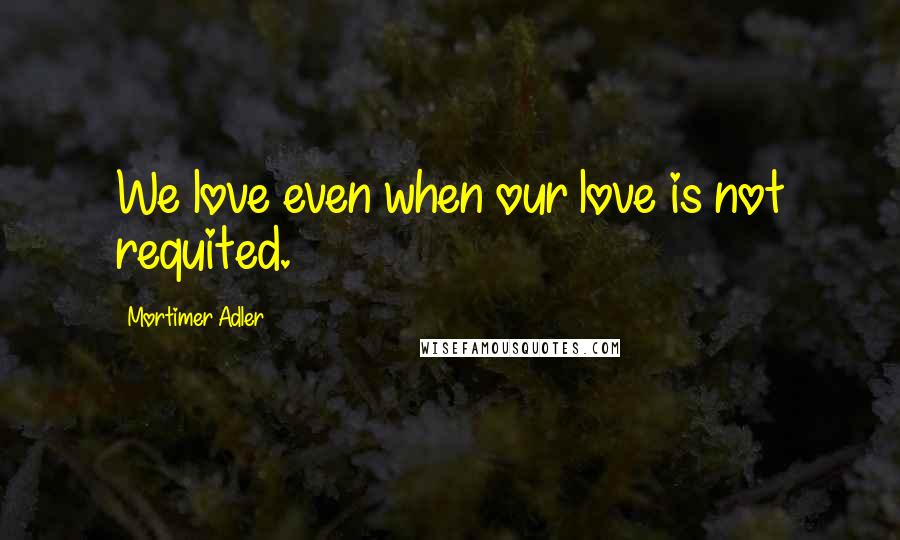 Mortimer Adler quotes: We love even when our love is not requited.