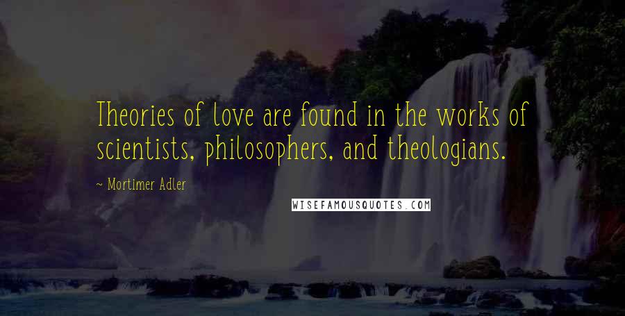 Mortimer Adler quotes: Theories of love are found in the works of scientists, philosophers, and theologians. Mortimer Adler quotes: Theories of love are found in the works of scientists, philosophers, and theologians.