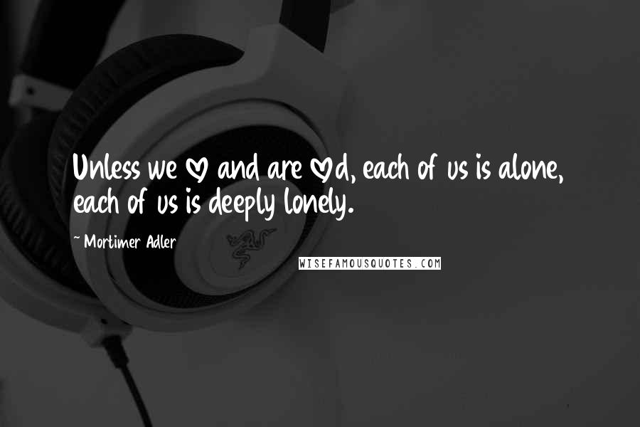 Mortimer Adler quotes: Unless we love and are loved, each of us is alone, each of us is deeply lonely. Mortimer Adler quotes: Unless we love and are loved, each of us is alone, each of us is deeply lonely.