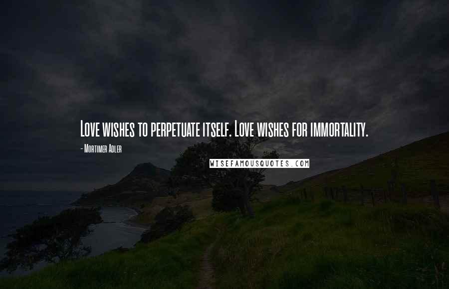 Mortimer Adler quotes: Love wishes to perpetuate itself. Love wishes for immortality.