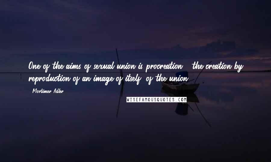 Mortimer Adler quotes: One of the aims of sexual union is procreation - the creation by reproduction of an image of itself, of the union.