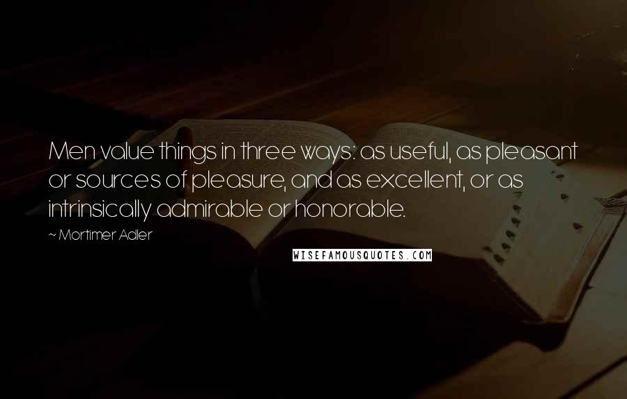 Mortimer Adler quotes: Men value things in three ways: as useful, as pleasant or sources of pleasure, and as excellent, or as intrinsically admirable or honorable.