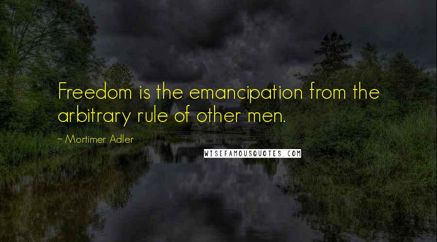 Mortimer Adler quotes: Freedom is the emancipation from the arbitrary rule of other men.