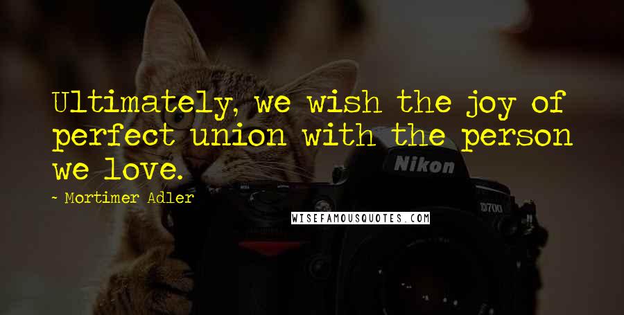 Mortimer Adler quotes: Ultimately, we wish the joy of perfect union with the person we love.