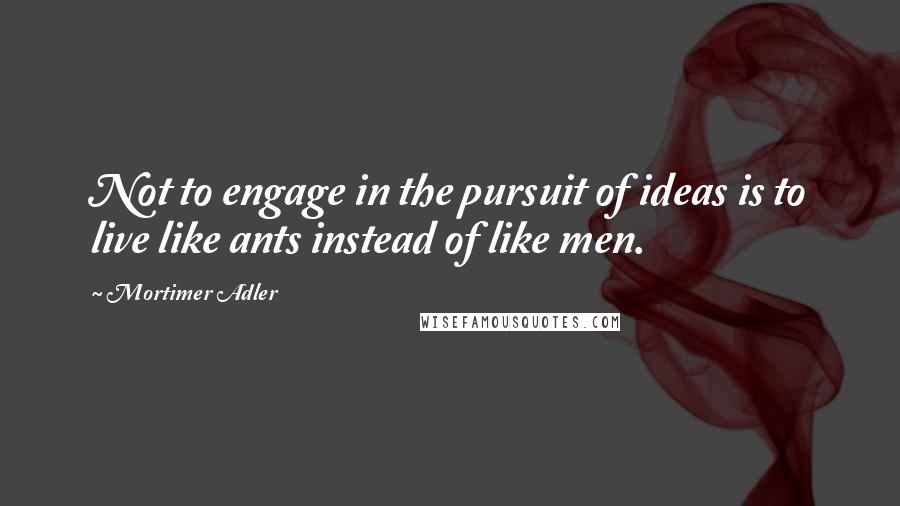 Mortimer Adler quotes: Not to engage in the pursuit of ideas is to live like ants instead of like men.