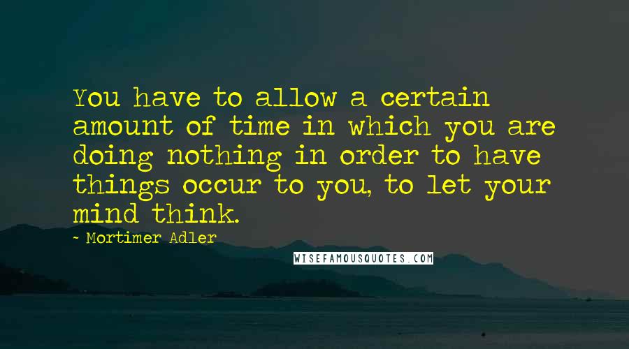 Mortimer Adler quotes: You have to allow a certain amount of time in which you are doing nothing in order to have things occur to you, to let your mind think.