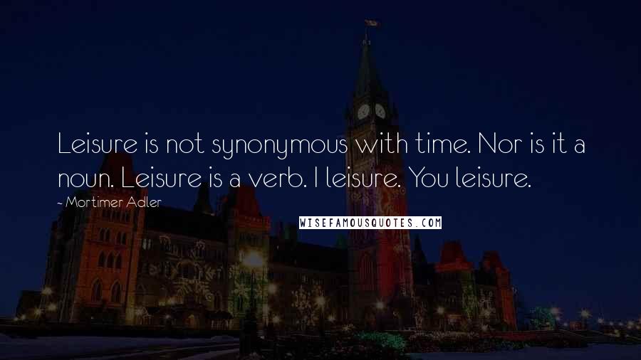 Mortimer Adler quotes: Leisure is not synonymous with time. Nor is it a noun. Leisure is a verb. I leisure. You leisure.