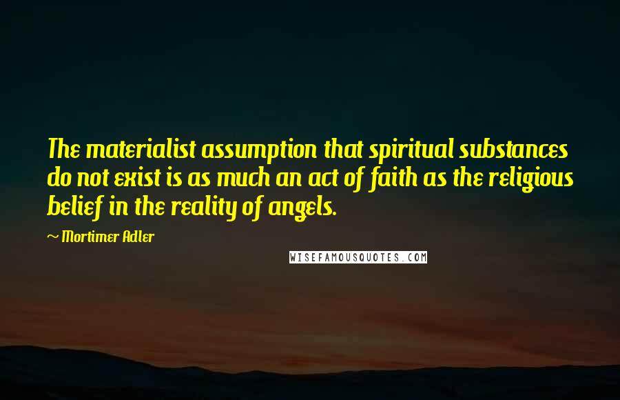 Mortimer Adler quotes: The materialist assumption that spiritual substances do not exist is as much an act of faith as the religious belief in the reality of angels.